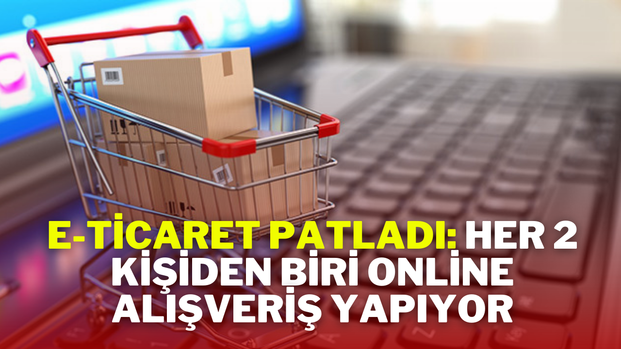 E-Ticaret Patladı: Her 2 Kişiden Biri Online Alışveriş Yapıyor