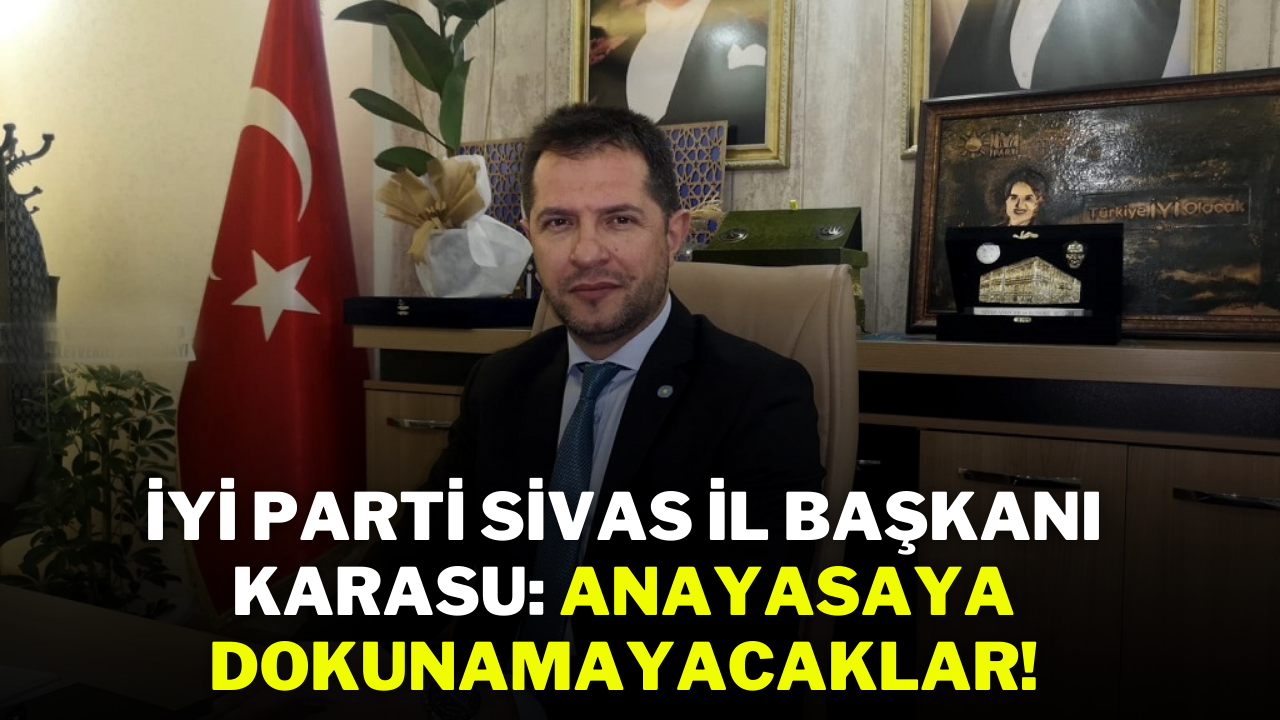 İYİ Parti Sivas İl Başkanı Karasu: Anayasaya Dokunamayacaklar!