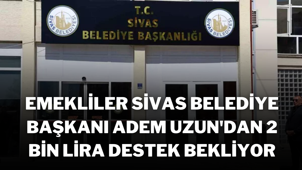 Emekliler,  Sivas Belediye Başkanı Adem Uzun'dan 2 Bin Lira Destek Bekliyor