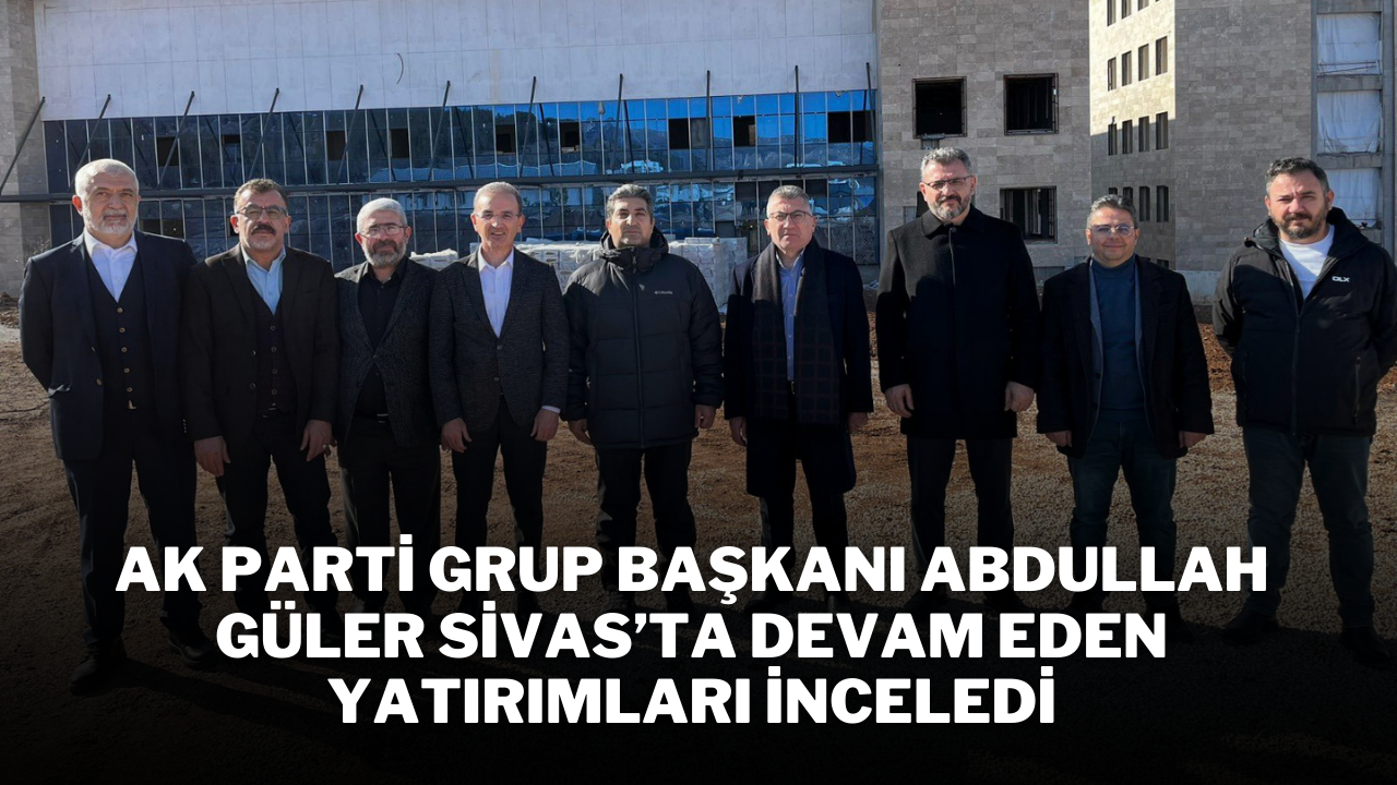 AK Parti Grup Başkanı Abdullah Güler Sivas’ta Devam Eden Yatırımları İnceledi