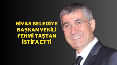 Sivas Belediye Başkan Vekili Fehmi Taştan İstifa Etti